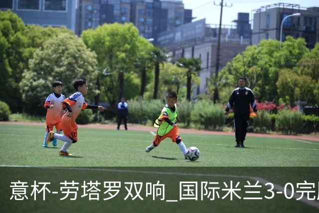 意杯-劳塔罗双响 国际米兰3-0完胜AC米兰挺进决赛